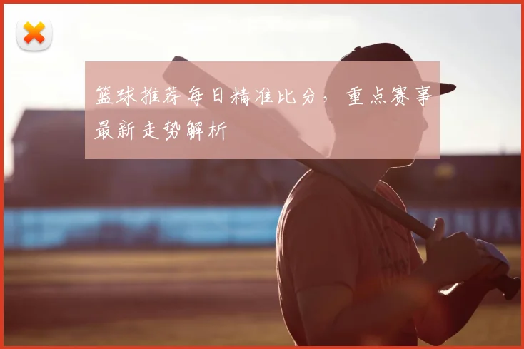 篮球推荐每日精准比分,重点赛事最新走势解析
