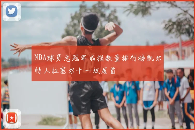 NBA球员总冠军戒指数量排行榜凯尔特人拉塞尔十一枚居首