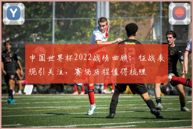 中国世界杯2022战绩回顾:征战表现引关注,赛场历程值得梳理