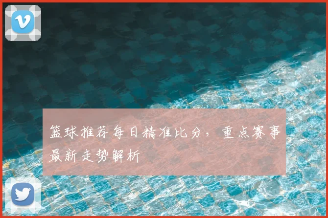 篮球推荐每日精准比分,重点赛事最新走势解析