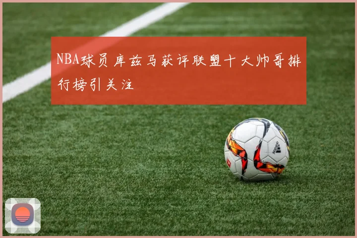 NBA球员库兹马获评联盟十大帅哥排行榜引关注