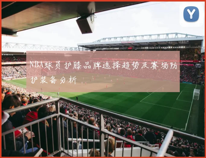 NBA球员护膝品牌选择趋势及赛场防护装备分析
