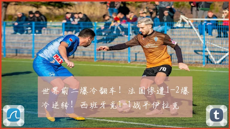 世界前二爆冷翻车!法国惨遭1-2爆冷逆转!西班牙竟1-1战平伊拉克