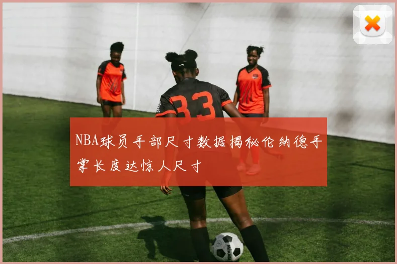 NBA球员手部尺寸数据揭秘伦纳德手掌长度达惊人尺寸