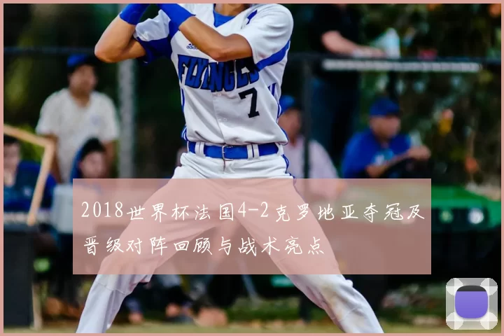 2018世界杯法国4-2克罗地亚夺冠及晋级对阵回顾与战术亮点