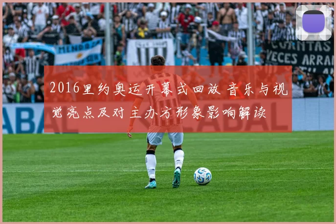 2016里约奥运开幕式回放 音乐与视觉亮点及对主办方形象影响解读