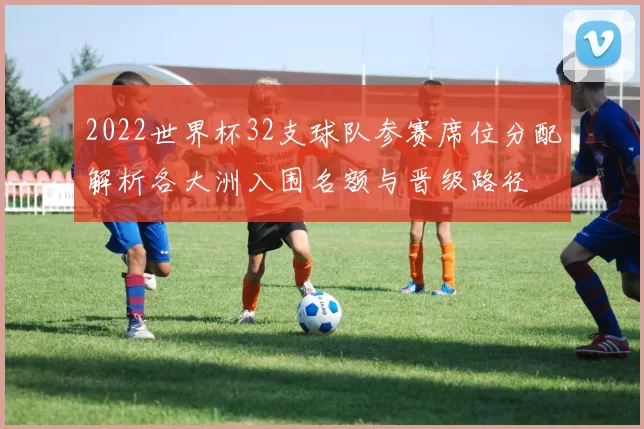 2022世界杯32支球队参赛席位分配解析各大洲入围名额与晋级路径