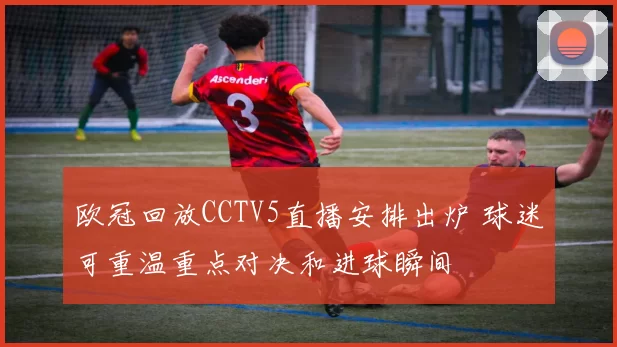 欧冠回放CCTV5直播安排出炉 球迷可重温重点对决和进球瞬间