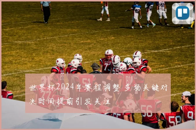 世界杯2024年赛程调整 多场关键对决时间提前引发关注