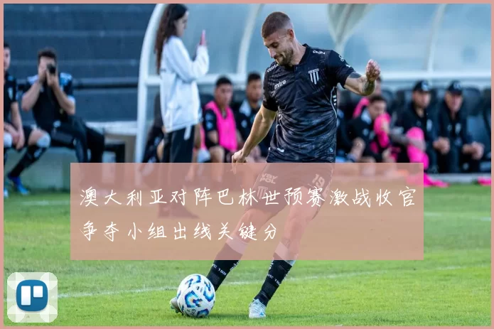 澳大利亚对阵巴林世预赛激战收官争夺小组出线关键分