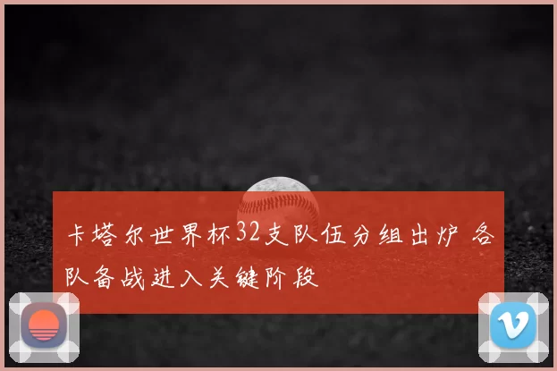 卡塔尔世界杯32支队伍分组出炉 各队备战进入关键阶段
