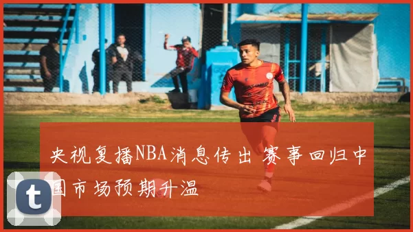 央视复播NBA消息传出 赛事回归中国市场预期升温