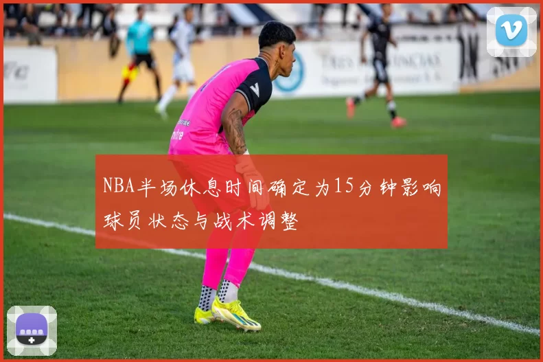 NBA半场休息时间确定为15分钟影响球员状态与战术调整