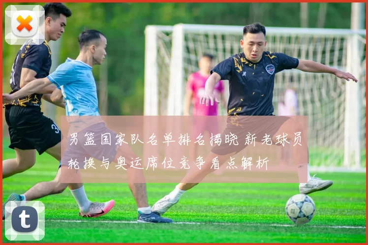 男篮国家队名单排名揭晓 新老球员轮换与奥运席位竞争看点解析
