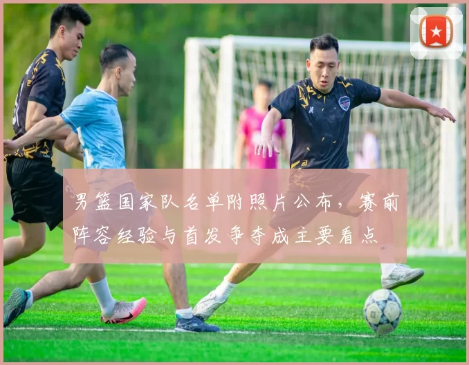 男篮国家队名单附照片公布，赛前阵容经验与首发争夺成主要看点