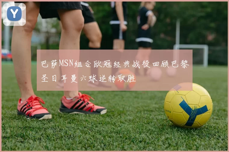 巴萨MSN组合欧冠经典战役回顾巴黎圣日耳曼六球逆转取胜