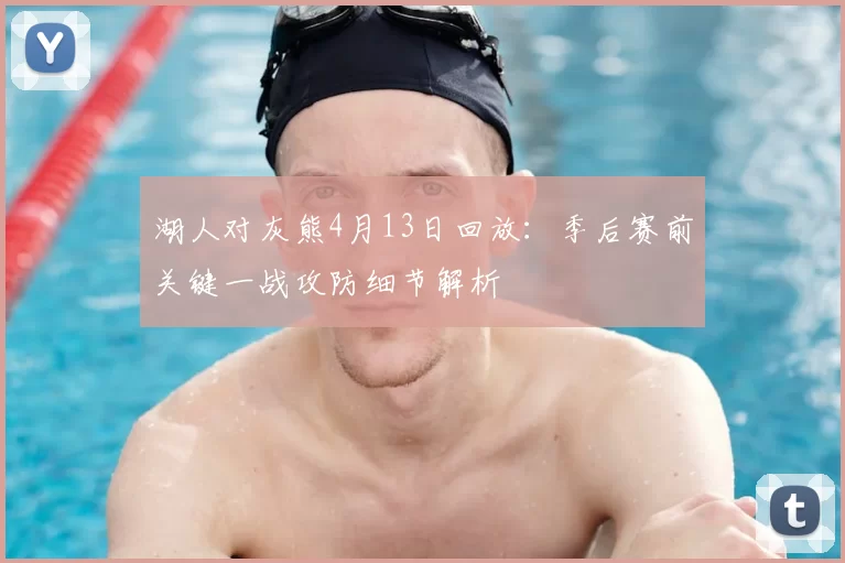 湖人对灰熊4月13日回放：季后赛前关键一战攻防细节解析