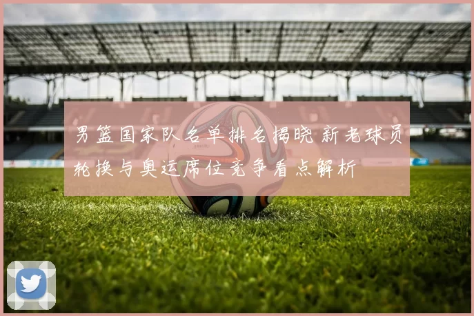 男篮国家队名单排名揭晓 新老球员轮换与奥运席位竞争看点解析