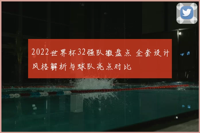 2022世界杯32强队徽盘点 全套设计风格解析与球队亮点对比