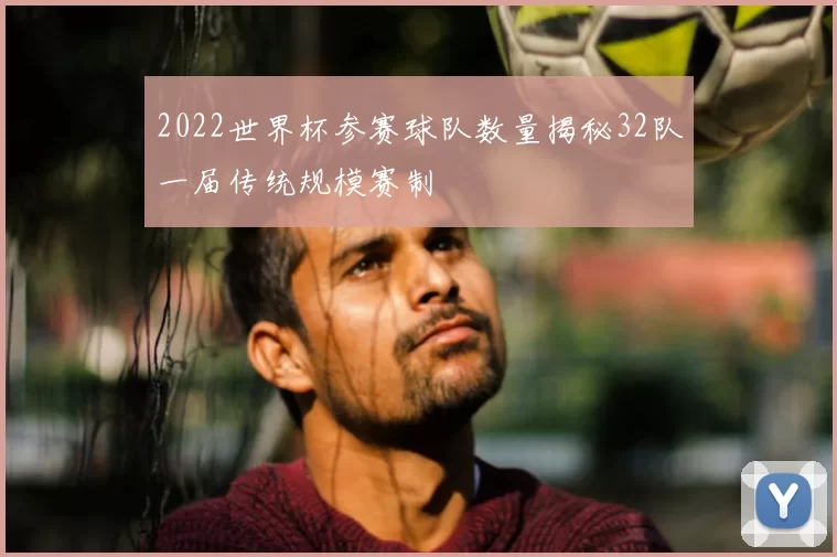 2022世界杯参赛球队数量揭秘32队一届传统规模赛制