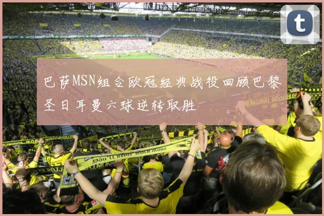 巴萨MSN组合欧冠经典战役回顾巴黎圣日耳曼六球逆转取胜