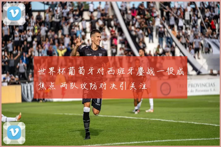 世界杯葡萄牙对西班牙鏖战一役成焦点 两队攻防对决引关注