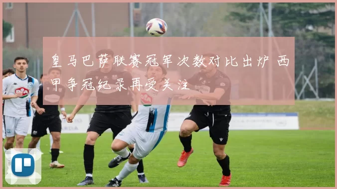 皇马巴萨联赛冠军次数对比出炉 西甲争冠纪录再受关注