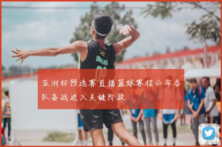 亚洲杯预选赛直播篮球赛程公布各队备战进入关键阶段