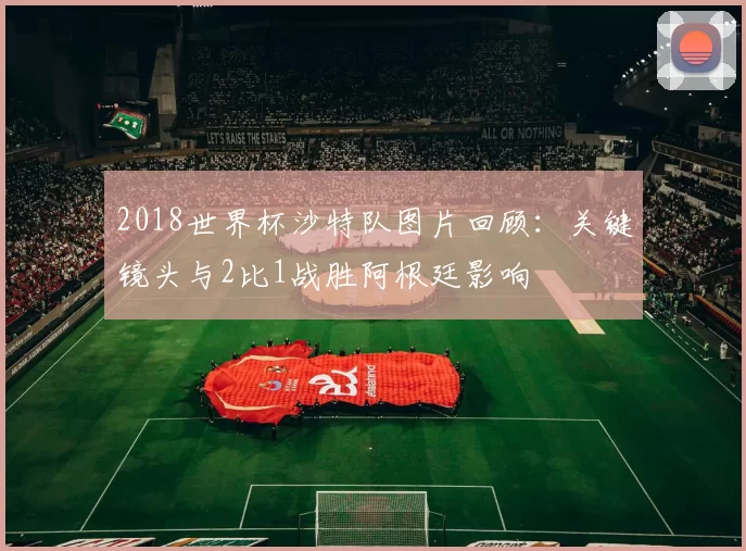 2018世界杯沙特队图片回顾：关键镜头与2比1战胜阿根廷影响