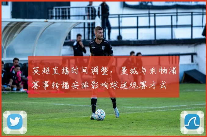 英超直播时间调整，曼城与利物浦赛事转播安排影响球迷观赛方式
