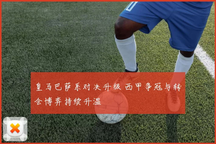 皇马巴萨系对决升级 西甲争冠与转会博弈持续升温