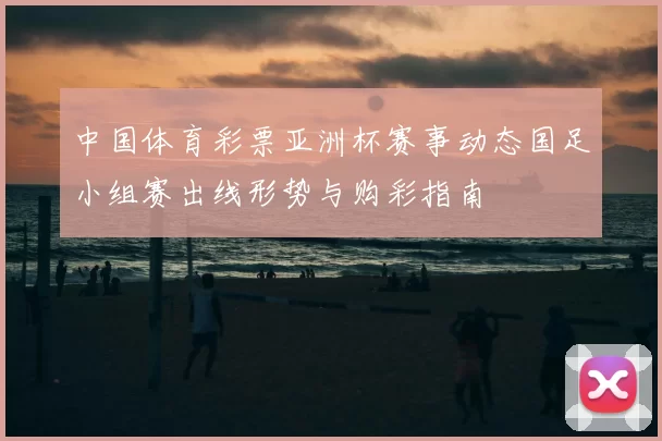 中国体育彩票亚洲杯赛事动态国足小组赛出线形势与购彩指南