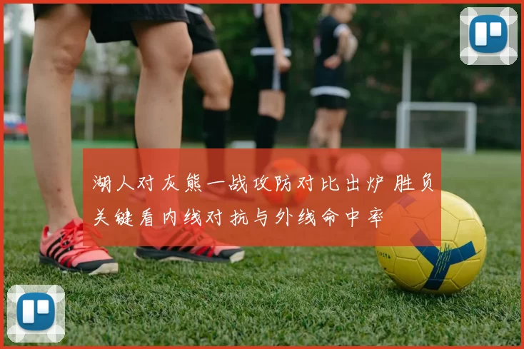 湖人对灰熊一战攻防对比出炉 胜负关键看内线对抗与外线命中率