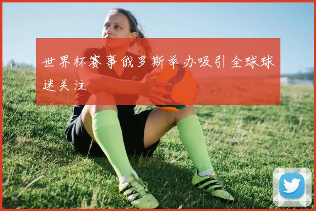 世界杯赛事俄罗斯举办吸引全球球迷关注