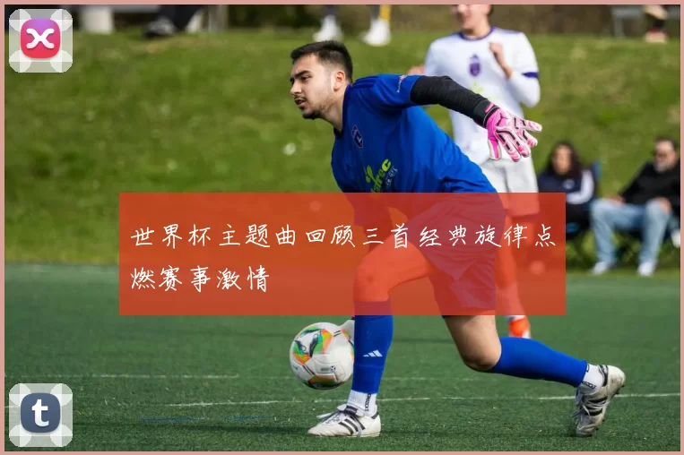 世界杯主题曲回顾三首经典旋律点燃赛事激情