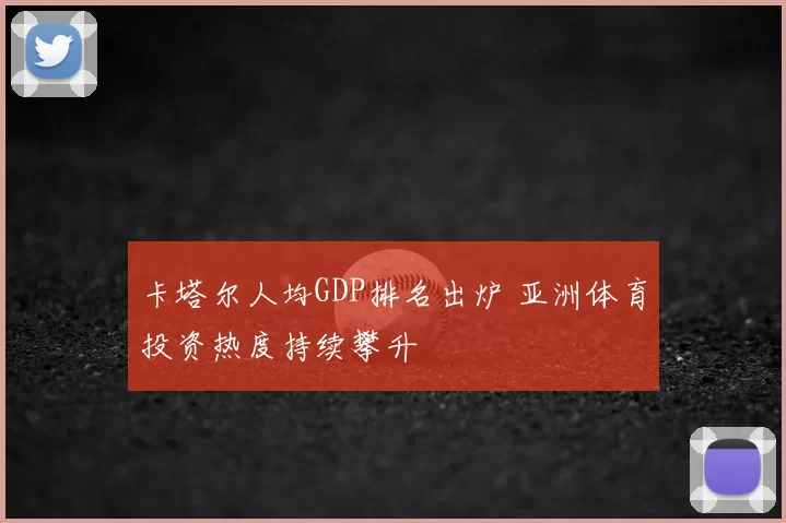 卡塔尔人均GDP排名出炉 亚洲体育投资热度持续攀升