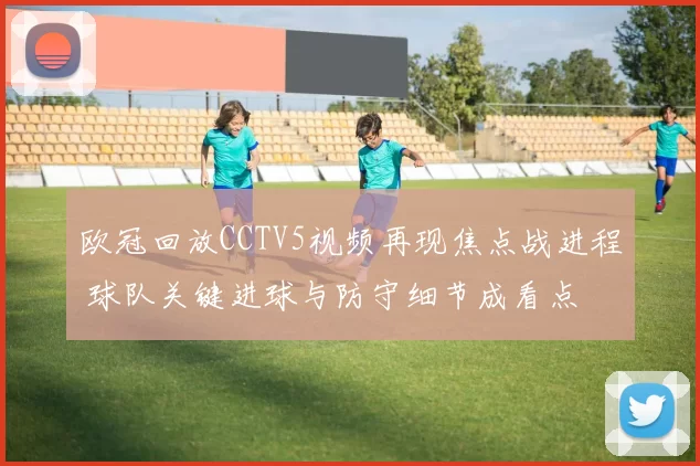 欧冠回放CCTV5视频再现焦点战进程 球队关键进球与防守细节成看点