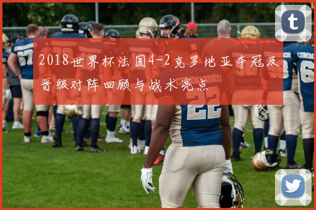 2018世界杯法国4-2克罗地亚夺冠及晋级对阵回顾与战术亮点