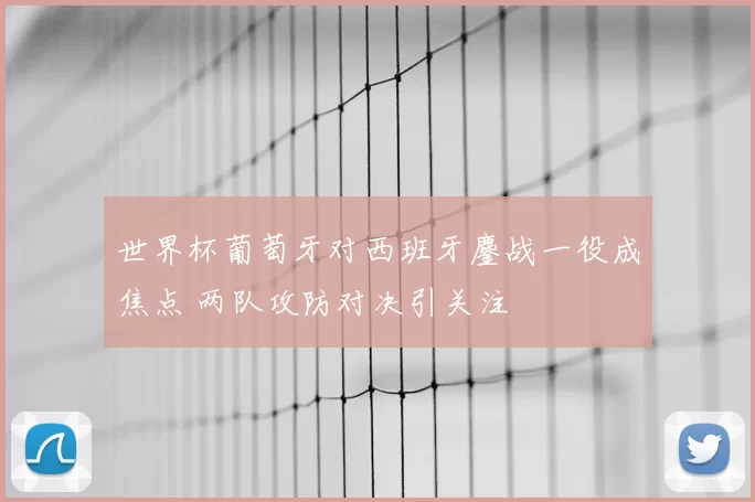 世界杯葡萄牙对西班牙鏖战一役成焦点 两队攻防对决引关注