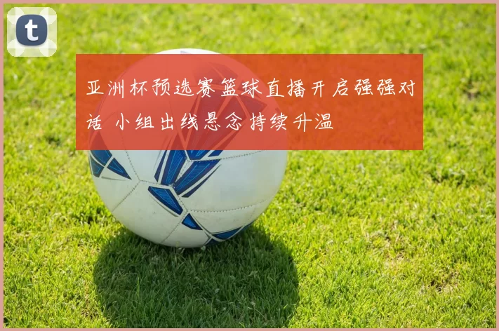 亚洲杯预选赛篮球直播开启强强对话 小组出线悬念持续升温