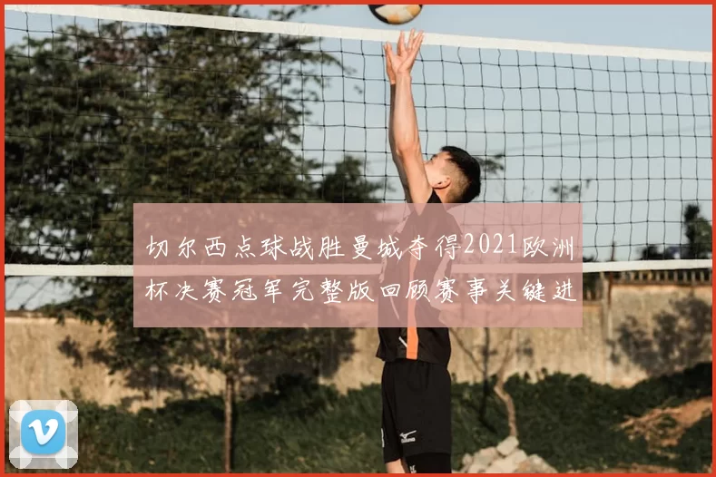 切尔西点球战胜曼城夺得2021欧洲杯决赛冠军完整版回顾赛事关键进程