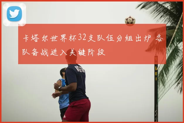 卡塔尔世界杯32支队伍分组出炉 各队备战进入关键阶段