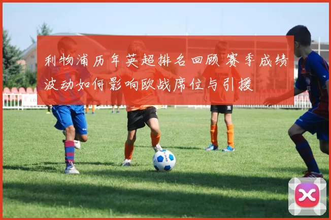 利物浦历年英超排名回顾 赛季成绩波动如何影响欧战席位与引援