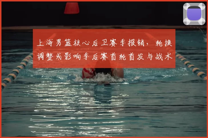 上海男篮核心后卫赛季报销，轮换调整或影响季后赛首轮首发与战术布置