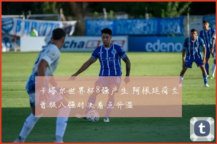 卡塔尔世界杯8强产生 阿根廷荷兰晋级八强对决看点升温