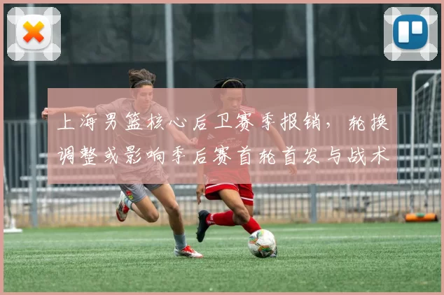 上海男篮核心后卫赛季报销，轮换调整或影响季后赛首轮首发与战术布置